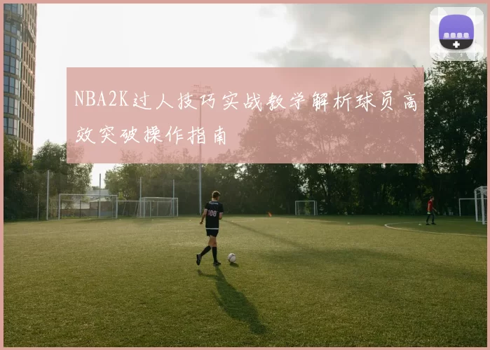 NBA2K过人技巧实战教学解析球员高效突破操作指南