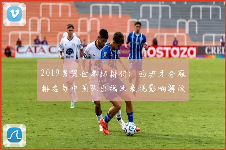 2019男篮世界杯排行:西班牙夺冠排名与中国队出线及表现影响解读