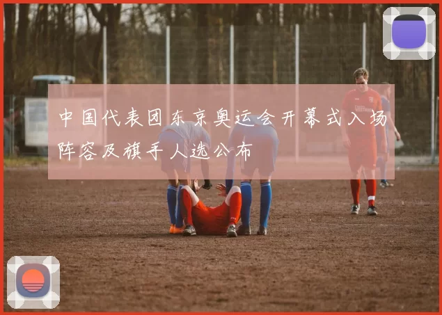 中国代表团东京奥运会开幕式入场阵容及旗手人选公布