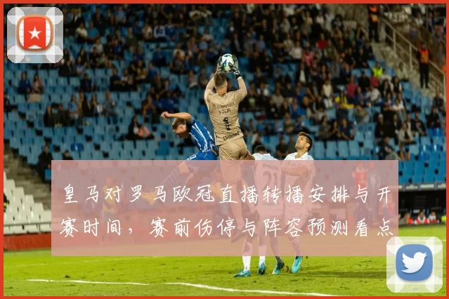 皇马对罗马欧冠直播转播安排与开赛时间，赛前伤停与阵容预测看点