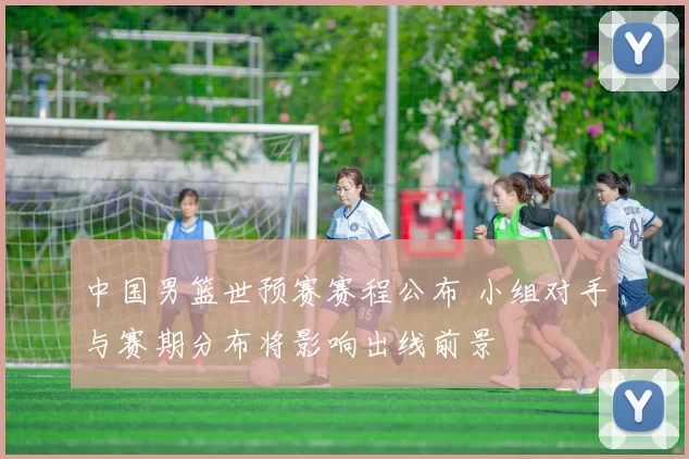 中国男篮世预赛赛程公布 小组对手与赛期分布将影响出线前景