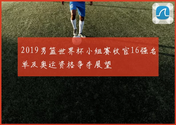 2019男篮世界杯小组赛收官16强名单及奥运资格争夺展望