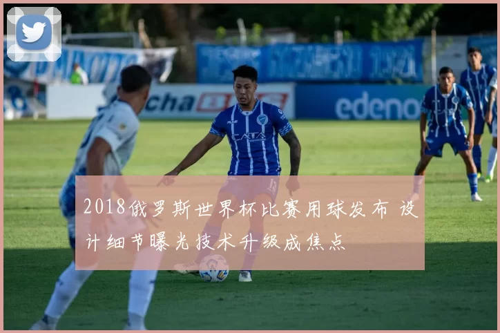 2018俄罗斯世界杯比赛用球发布 设计细节曝光技术升级成焦点