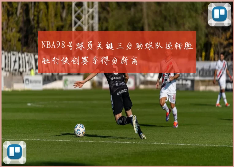 NBA98号球员关键三分助球队逆转胜独行侠创赛季得分新高