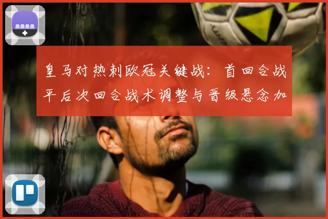皇马对热刺欧冠关键战：首回合战平后次回合战术调整与晋级悬念加剧