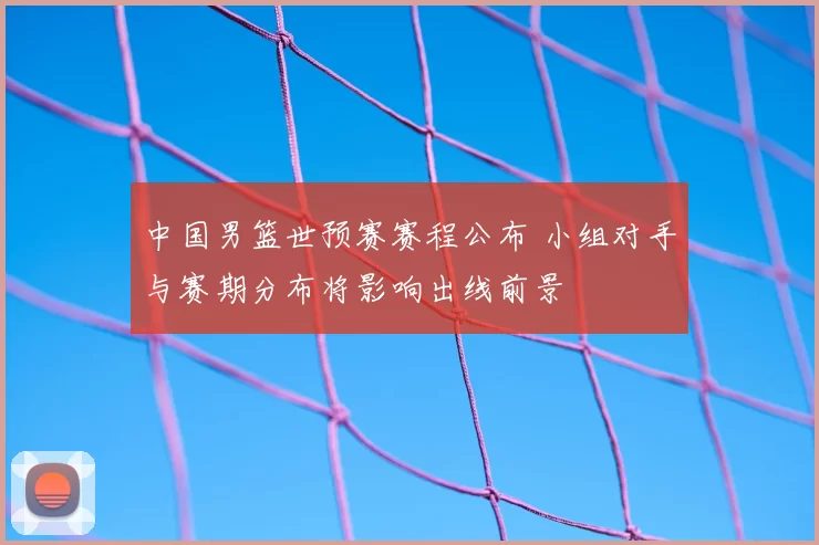 中国男篮世预赛赛程公布 小组对手与赛期分布将影响出线前景