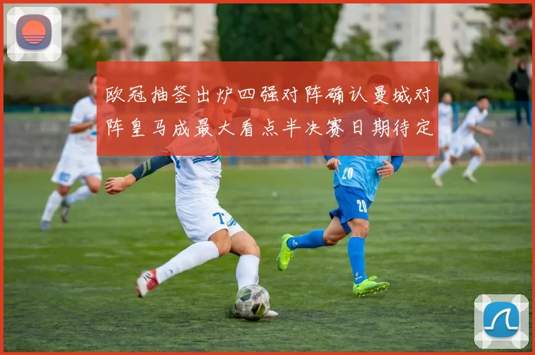 欧冠抽签出炉四强对阵确认曼城对阵皇马成最大看点半决赛日期待定