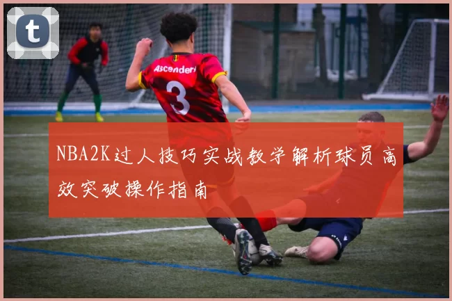 NBA2K过人技巧实战教学解析球员高效突破操作指南