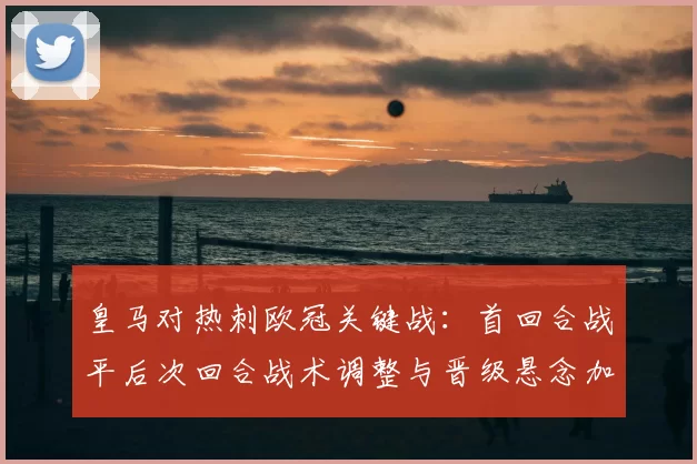 皇马对热刺欧冠关键战：首回合战平后次回合战术调整与晋级悬念加剧