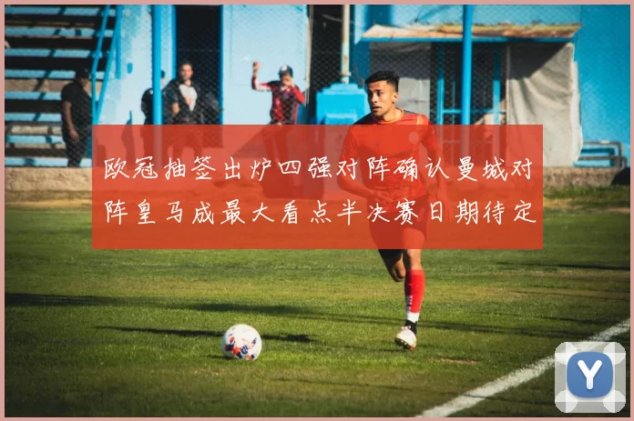 欧冠抽签出炉四强对阵确认曼城对阵皇马成最大看点半决赛日期待定